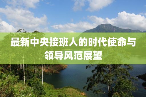 最新中央接班人的时代使命与领导风范展望