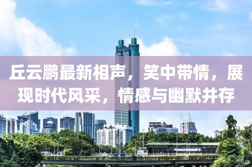 丘云鹏最新相声，笑中带情，展现时代风采，情感与幽默并存