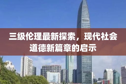 三级伦理最新探索，现代社会道德新篇章的启示