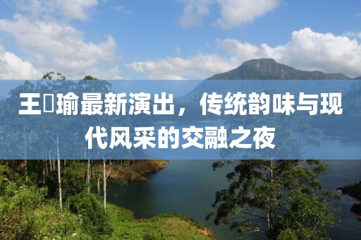 王珮瑜最新演出，传统韵味与现代风采的交融之夜