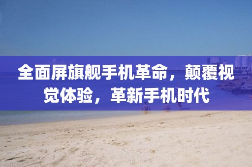 全面屏旗舰手机革命，颠覆视觉体验，革新手机时代