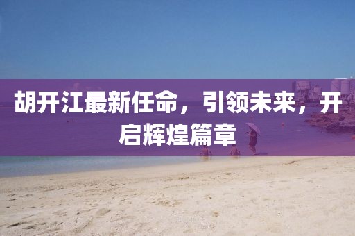 胡开江最新任命，引领未来，开启辉煌篇章