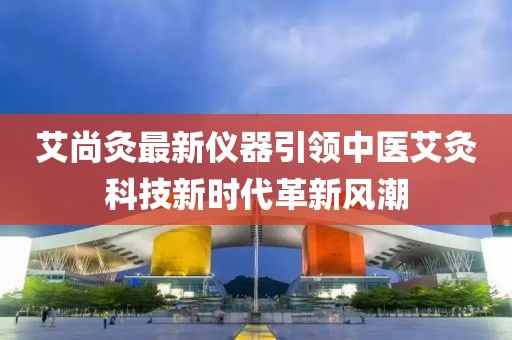 艾尚灸最新仪器引领中医艾灸科技新时代革新风潮