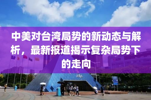 中美对台湾局势的新动态与解析，最新报道揭示复杂局势下的走向