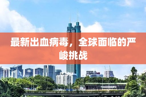 最新出血病毒，全球面临的严峻挑战