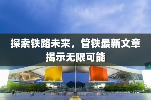 探索铁路未来，管铁最新文章揭示无限可能