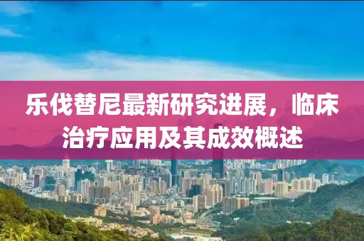乐伐替尼最新研究进展，临床治疗应用及其成效概述