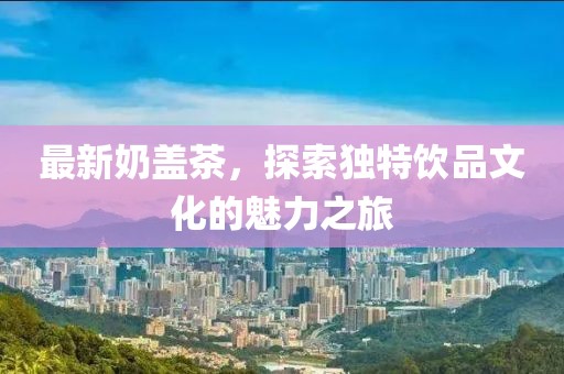 最新奶盖茶，探索独特饮品文化的魅力之旅