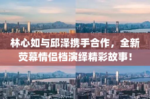 林心如与邱泽携手合作，全新荧幕情侣档演绎精彩故事！