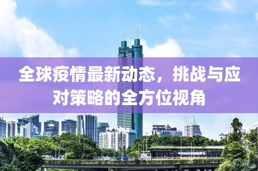 全球疫情最新动态，挑战与应对策略的全方位视角