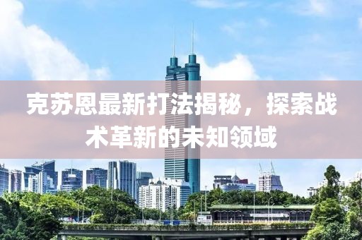 克苏恩最新打法揭秘，探索战术革新的未知领域