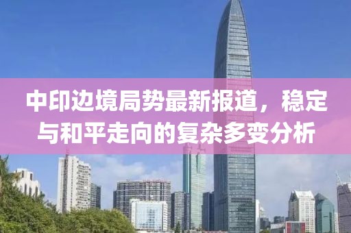 中印边境局势最新报道，稳定与和平走向的复杂多变分析