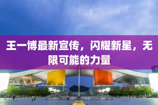 王一博最新宣传，闪耀新星，无限可能的力量