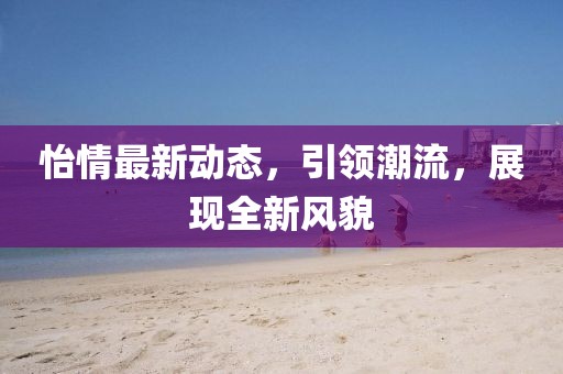 怡情最新动态，引领潮流，展现全新风貌