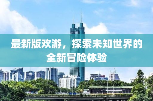 最新版欢游，探索未知世界的全新冒险体验