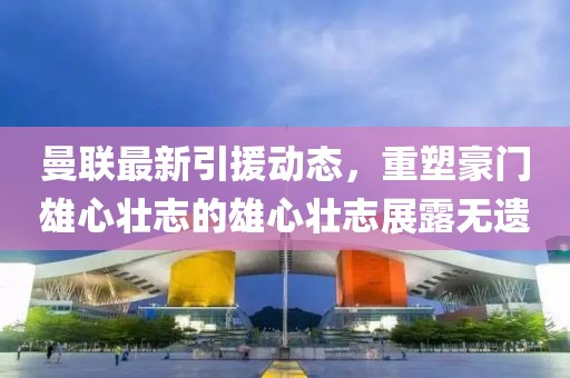 曼联最新引援动态，重塑豪门雄心壮志的雄心壮志展露无遗