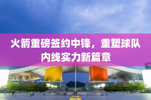 火箭重磅签约中锋，重塑球队内线实力新篇章