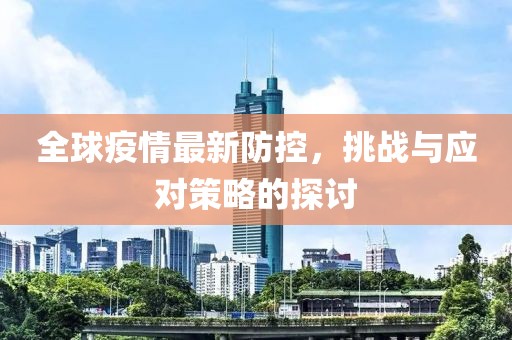 全球疫情最新防控，挑战与应对策略的探讨