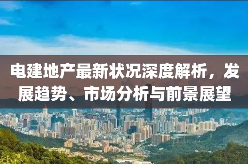 电建地产最新状况深度解析，发展趋势、市场分析与前景展望