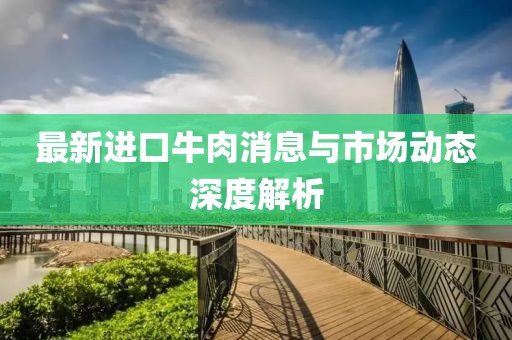 最新进口牛肉消息与市场动态深度解析