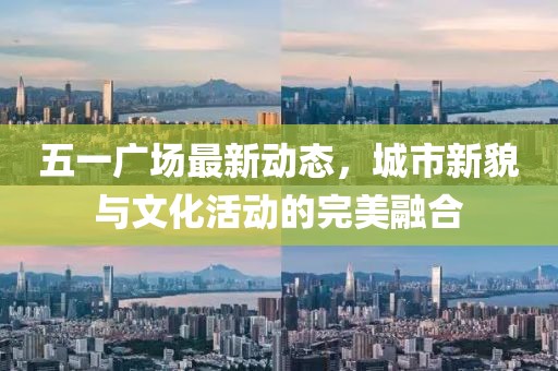 五一广场最新动态，城市新貌与文化活动的完美融合