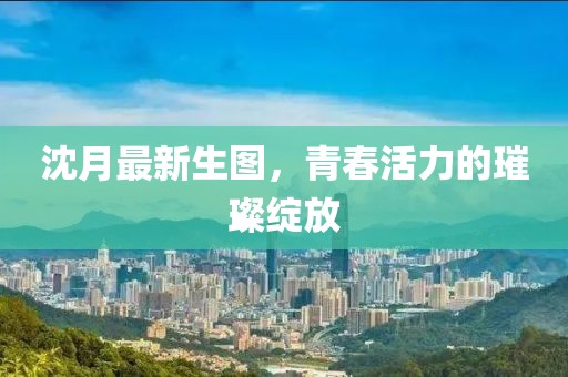 沈月最新生图，青春活力的璀璨绽放