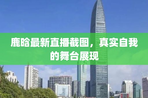 鹿晗最新直播截图，真实自我的舞台展现