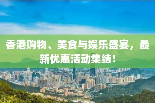 香港购物、美食与娱乐盛宴，最新优惠活动集结！
