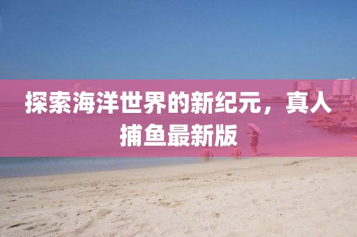 探索海洋世界的新纪元，真人捕鱼最新版