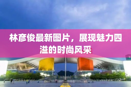林彦俊最新图片，展现魅力四溢的时尚风采