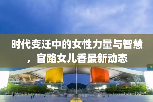 时代变迁中的女性力量与智慧，官路女儿香最新动态