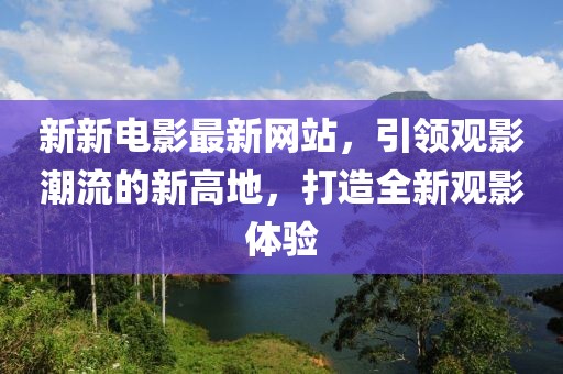 新新电影最新网站，引领观影潮流的新高地，打造全新观影体验