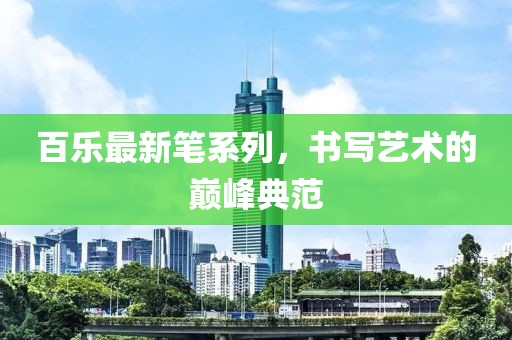 百乐最新笔系列，书写艺术的巅峰典范