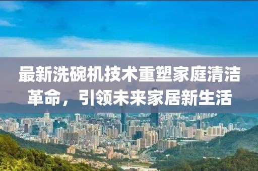 最新洗碗机技术重塑家庭清洁革命，引领未来家居新生活