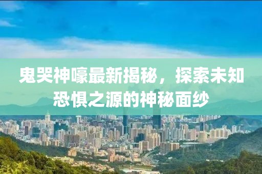 鬼哭神嚎最新揭秘，探索未知恐惧之源的神秘面纱