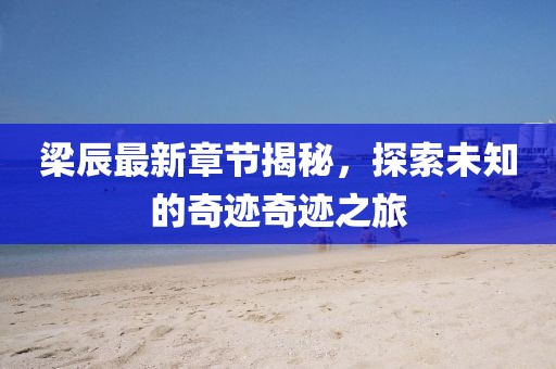 梁辰最新章节揭秘，探索未知的奇迹奇迹之旅