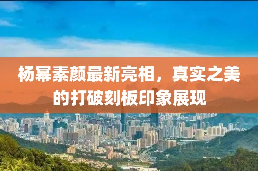 杨幂素颜最新亮相，真实之美的打破刻板印象展现