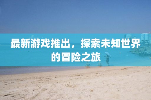 最新游戏推出，探索未知世界的冒险之旅
