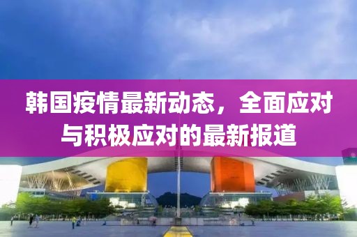 韩国疫情最新动态，全面应对与积极应对的最新报道