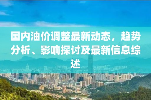 国内油价调整最新动态，趋势分析、影响探讨及最新信息综述