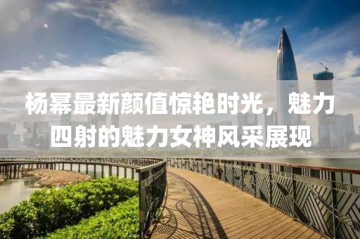 杨幂最新颜值惊艳时光，魅力四射的魅力女神风采展现