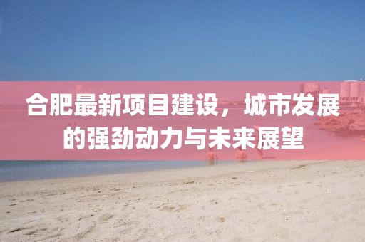 合肥最新项目建设，城市发展的强劲动力与未来展望