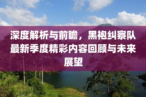 深度解析与前瞻，黑袍纠察队最新季度精彩内容回顾与未来展望