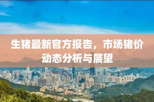 生猪最新官方报告，市场猪价动态分析与展望