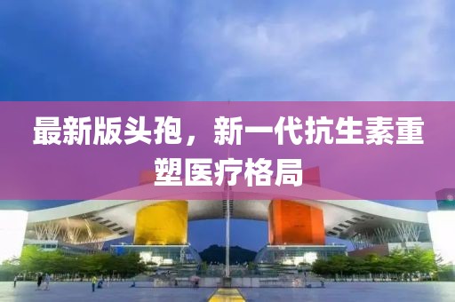 最新版头孢，新一代抗生素重塑医疗格局