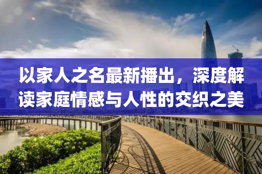 以家人之名最新播出，深度解读家庭情感与人性的交织之美
