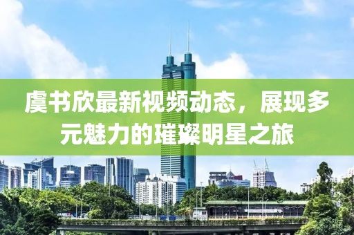 虞书欣最新视频动态，展现多元魅力的璀璨明星之旅