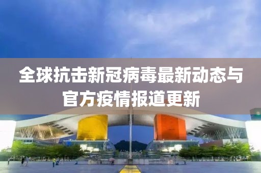 全球抗击新冠病毒最新动态与官方疫情报道更新