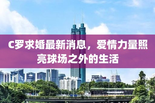 C罗求婚最新消息，爱情力量照亮球场之外的生活