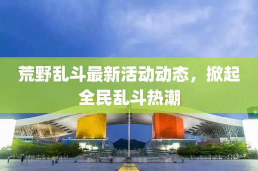 荒野乱斗最新活动动态，掀起全民乱斗热潮